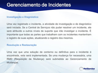 Investigação e Diagnóstico   Uma vez registrado o incidente, a atividade de investigação e de diagnóstico será iniciada. Se a Central de Serviços não puder resolver um incidente, ele será atribuído a outros níveis de suporte que irão investigar o incidente. É importante que todas as partes que trabalham com os incidentes mantenham o registro de suas ações, atualizando o registro dos mesmos. Resolução e Restauração   Uma vez que uma solução de contorno ou definitiva para o incidente é encontrada, esta será implementada. Se uma mudança for necessária, uma RMD (Requisição de Mudança) será submetida ao Gerenciamento de Mudanças. 