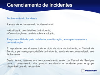Fechamento do Incidente   A etapa de fechamento do incidente inclui: - Atualização dos detalhes do incidente; - Comunicação ao usuário sobre a solução. Responsabilidade pelo incidente, monitoração, acompanhamento e comunicação   É importante que durante todo o ciclo de vida do incidente, a Central de Serviços permaneça proprietária do incidente, sendo ela responsável pelo seu fechamento.  Desta forma, teremos um comprometimento maior da Central de Serviços para o cumprimento dos prazos, escalando o incidente para o grupo disponível quando necessário.    