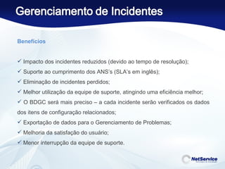 Benefícios    Impacto dos incidentes reduzidos (devido ao tempo de resolução);  Suporte ao cumprimento dos ANS’s (SLA’s em inglês);  Eliminação de incidentes perdidos; Melhor utilização da equipe de suporte, atingindo uma eficiência melhor; O BDGC será mais preciso – a cada incidente serão verificados os dados dos itens de configuração relacionados;  Exportação de dados para o Gerenciamento de Problemas; Melhoria da satisfação do usuário; Menor interrupção da equipe de suporte. 