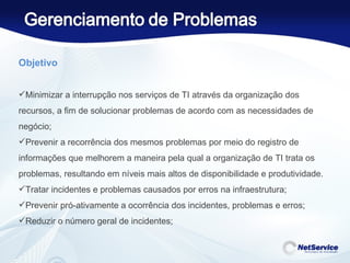 Objetivo   Minimizar a interrupção nos serviços de TI através da organização dos recursos, a fim de solucionar problemas de acordo com as necessidades de negócio; Prevenir a recorrência dos mesmos problemas por meio do registro de informações que melhorem a maneira pela qual a organização de TI trata os problemas, resultando em níveis mais altos de disponibilidade e produtividade. Tratar incidentes e problemas causados por erros na infraestrutura; Prevenir pró-ativamente a ocorrência dos incidentes, problemas e erros; Reduzir o número geral de incidentes; 