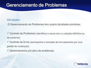 Atividades   O Gerenciamento de Problemas tem quatro atividades primárias: Controle de Problemas  (identificar a causa raiz e a solução definitiva ou de contorno); Controle de Erros  (acompanhar a remoção do erro passando por uma gestão de mudanças); Gerenciamento pró-ativo de problemas; 