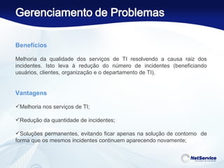 Benefícios     Melhoria da qualidade dos serviços de TI resolvendo a causa raiz dos incidentes. Isto leva à redução do número de incidentes (beneficiando usuários, clientes, organização e o departamento de TI).    Vantagens Melhoria nos serviços de TI;  Redução da quantidade de incidentes;  Soluções permanentes, evitando ficar apenas na solução de contorno  de forma que os mesmos incidentes continuem aparecendo novamente;  