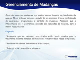 Gerencia todas as mudanças que podem causar impacto na habilidade da área de TI em entregar serviços, através de um processo único e centralizado de aprovação, programação e controle de mudança. Assegura que a infraestrutura de TI permaneça alinhada aos requisitos do negócio, com o menor risco possível. Objetivo     Assegurar que os métodos padronizados estão sendo usados para o tratamento eficiente de todas as mudanças, reduzindo seus riscos e impactos; Minimizar incidentes relacionados às mudanças; Balanço entre necessidade e impacto.   