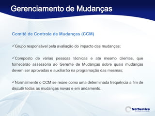 Comitê de Controle de Mudanças (CCM)    Grupo responsável pela avaliação do impacto das mudanças;  Composto de várias pessoas técnicas e até mesmo clientes, que fornecerão assessoria ao Gerente de Mudanças sobre quais mudanças devem ser aprovadas e auxiliarão na programação das mesmas;  Normalmente o CCM se reúne como uma determinada frequência a fim de discutir todas as mudanças novas e em andamento. 