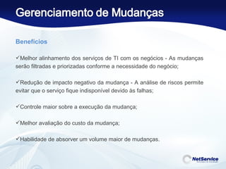 Benefícios   Melhor alinhamento dos serviços de TI com os negócios - As mudanças serão filtradas e priorizadas conforme a necessidade do negócio;  Redução de impacto negativo da mudança - A análise de riscos permite evitar que o serviço fique indisponível devido às falhas; Controle maior sobre a execução da mudança; Melhor avaliação do custo da mudança; Habilidade de absorver um volume maior de mudanças. 