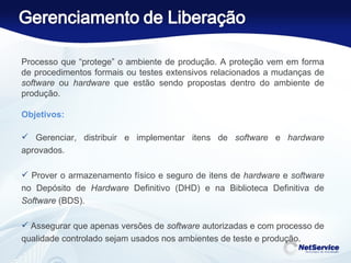 Processo que “protege” o ambiente de produção. A proteção vem em forma de procedimentos formais ou testes extensivos relacionados a mudanças de  software  ou  hardware  que estão sendo propostas dentro do ambiente de produção.   Objetivos: Gerenciar, distribuir e implementar itens de  software  e  hardware  aprovados. Prover o armazenamento físico e seguro de itens de  hardware  e  software  no Depósito de  Hardware  Definitivo (DHD) e na Biblioteca Definitiva de  Software  (BDS). Assegurar que apenas versões de  software  autorizadas e com processo de qualidade controlado sejam usados nos ambientes de teste e produção. 