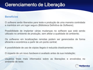 Benefícios    O  software  serão liberados para teste e produção de uma maneira controlada e mantidos em um lugar seguro (Biblioteca Definitiva de  Software ); Possibilidade de implantar várias mudanças no  software  que está sendo utilizado no ambiente de produção, sem afetar a qualidade do ambiente; Os  softwares  em localizações remotas podem ser gerenciados de forma eficiente e econômica a partir de um ponto central; A possibilidade de uso de cópias ilegais é reduzida drasticamente; O impacto de um novo  hardware  é avaliado antes da sua instalação; Usuários finais mais informados sobre as liberações e envolvidos no ambiente de teste. 