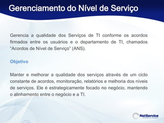 Gerencia a qualidade dos Serviços de TI conforme os acordos firmados entre os usuários e o departamento de TI, chamados “Acordos de Nível de Serviço” (ANS). Objetivo    Manter e melhorar a qualidade dos serviços através de um ciclo constante de acordos, monitoração, relatórios e melhoria dos níveis de serviços. Ele é estrategicamente focado no negócio, mantendo o alinhamento entre o negócio e a TI. 