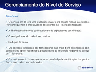 Benefícios   O serviço em TI terá uma qualidade maior e irá causar menos interrupção. Por consequência a produtividade dos clientes da TI será aperfeiçoada; A TI fornecerá serviços que satisfaçam as expectativas dos clientes; O serviço fornecido poderá ser medido; Redução de custo; Os serviços fornecidos por fornecedores são mais bem gerenciados com contratos de apoio, reduzindo a possibilidade de influência negativa no serviço de TI fornecido; O monitoramento do serviço se torna possível pela identificação dos pontos fracos que podem ser melhorados. 