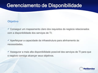 Objetivo   Conseguir um mapeamento claro dos requisitos do negócio relacionados com a disponibilidade dos serviços de TI; Aperfeiçoar a capacidade da infraestrutura para alinhamento às necessidades. Assegurar a mais alta disponibilidade possível dos serviços de TI para que o negócio consiga alcançar seus objetivos. 