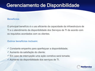 Benefícios   O principal benefício é o uso eficiente da capacidade da infraestrutura de TI e o atendimento da disponibilidade dos Serviços de TI de acordo com os requisitos acordados com os clientes.    Outros benefícios incluem:  Constante empenho para aperfeiçoar a disponibilidade; Aumento da satisfação do cliente; Em caso de interrupção uma ação corretiva será tomada; Aumento da disponibilidade dos serviços de TI. 