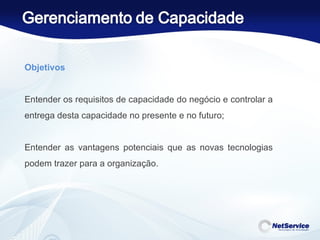 Objetivos   Entender os requisitos de capacidade do negócio e controlar a entrega desta capacidade no presente e no futuro;   Entender as vantagens potenciais que as novas tecnologias podem trazer para a organização. 