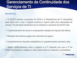 Benefícios   O GCSTI suporta o processo do GCN e a infraestrutura de TI necessária para fazer com o que o negócio continue a operar após uma interrupção de serviço. Os principais benefícios de se implantar o processo de GCSTI são: O gerenciamento de riscos e consequente redução de impacto das falhas; Redução dos prêmios pagos aos contratos de seguro; Cumprimento de requisitos obrigatórios ou regulamentares (acordos, leis); Melhor relacionamento entre o negócio e a TI, fazendo com que a TI se torne mais focada no negócio e mais ciente sobre os impactos e prioridades; 