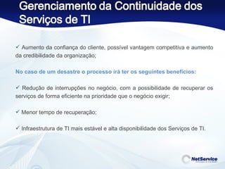 Aumento da confiança do cliente, possível vantagem competitiva e aumento da credibilidade da organização;   No caso de um desastre o processo irá ter os seguintes benefícios:   Redução de interrupções no negócio, com a possibilidade de recuperar os serviços de forma eficiente na prioridade que o negócio exigir; Menor tempo de recuperação; Infraestrutura de TI mais estável e alta disponibilidade dos Serviços de TI. 