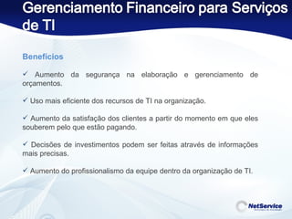 Benefícios   Aumento da segurança na elaboração e gerenciamento de orçamentos. Uso mais eficiente dos recursos de TI na organização. Aumento da satisfação dos clientes a partir do momento em que eles souberem pelo que estão pagando. Decisões de investimentos podem ser feitas através de informações mais precisas. Aumento do profissionalismo da equipe dentro da organização de TI. 