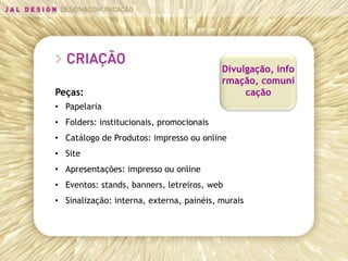 Divulgação, info
                                          rmação, comuni
Peças:                                         cação
• Papelaria
• Folders: institucionais, promocionais
• Catálogo de Produtos: impresso ou online
• Site
• Apresentações: impresso ou online
• Eventos: stands, banners, letreiros, web
• Sinalização: interna, externa, painéis, murais
 
