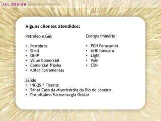 Alguns clientes atendidos:

Petróleo e Gás                  Energia/minério

•   Petrobras                   •   PCH Paracambi
•   Shell                       •   UHE Itaocara
•   ONIP                        •   Light
•   Value Comercial             •   Vale
•   Comercial Troyka            •   CSN
•   Klifer Ferramentas

Saúde
• INCQS / Fiocruz
• Santa Casa da Misericórdia do Rio de Janeiro
• Pró-oftalmo Microcirurgia Ocular
 