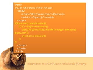<html>
<head><title>Demo</title> </head>
<body>
<a href="http://jquery.com/">jQuery</a>
<script src="jquery.js"></script>
<script>
$(document).ready(function(){
$("a").click(function(event){
alert("As you can see, the link no longer took you to
jquery.com");
event.preventDefault();
});
});
</script>
</body>
</html>

 