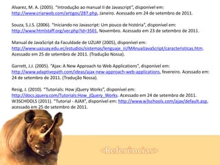 Alvarez, M. A. (2005). “Introdução ao manual II de Javascript”, disponível em:
http://www.criarweb.com/artigos/287.php, Janeiro. Acessado em 24 de setembro de 2011.
Souza, S.J.S. (2006). “Iniciando no Javascript: Um pouco de história”, disponível em:
http://www.htmlstaff.org/ver.php?id=3501, Novembro. Acessado em 23 de setembro de 2011.

Manual de JavaScript da Faculdade de UZUAY (2005), disponível em:
http://www.uazuay.edu.ec/estudios/sistemas/lenguaje_iii/MAnualJavaScript/caracteristicas.htm.
Acessado em 25 de setembro de 2011. (Tradução Nossa).
Garrett, J.J. (2005). “Ajax: A New Approach to Web Applications”, disponível em:
http://www.adaptivepath.com/ideas/ajax-new-approach-web-applications, fevereiro. Acessado em:
24 de setembro de 2011. (Tradução Nossa).
Resig, J. (2010). “Tutorials: How jQuery Works”, disponível em:
http://docs.jquery.com/Tutorials:How_jQuery_Works. Acessado em 24 de setembro de 2011.
W3SCHOOLS (2011). “Tutorial - AJAX”, disponível em: http://www.w3schools.com/ajax/default.asp,
acessado em 25 de setembro de 2011.

 
