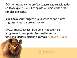 O nome Java como prefixo sugere algo relacionado
ao JAVA, que é um subconjunto ou uma versão mais
simples e incapaz.
O sufixo Script sugere que Javascript não é uma
linguagem real de programação.
Atualmente Javascript é uma linguagem de
programação completa. Se considerarmos
funcionalidades adicionais como o AJAX e o jQuery.

 