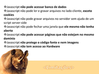 Javascript não pode acessar banco de dados
Javascript não pode ler e gravar arquivos no lado cliente, exceto
cookies
Javascript não pode gravar arquivos no servidor sem ajuda de um
script server-side
Javascript não pode fechar uma janela que ele mesmo não tenha
aberto
Javascript não pode acessar páginas que não estejam no mesmo
domínio
Javascript não protege o código fonte e nem imagens
Javascript não tem acesso ao Hardware

 