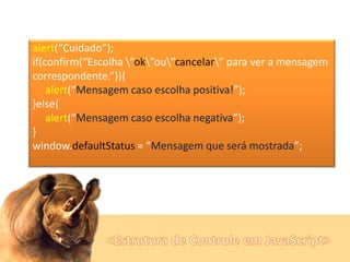 alert(“Cuidado”);
if(confirm(“Escolha ”ok”ou”cancelar” para ver a mensagem
correspondente.”)){
alert(“Mensagem caso escolha positiva!”);
}else{
alert(“Mensagem caso escolha negativa”);
}
window.defaultStatus = “Mensagem que será mostrada”;

 