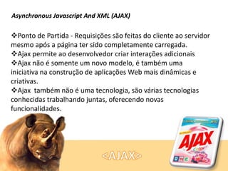 Asynchronous Javascript And XML (AJAX)

Ponto de Partida - Requisições são feitas do cliente ao servidor
mesmo após a página ter sido completamente carregada.
Ajax permite ao desenvolvedor criar interações adicionais
Ajax não é somente um novo modelo, é também uma
iniciativa na construção de aplicações Web mais dinâmicas e
criativas.
Ajax também não é uma tecnologia, são várias tecnologias
conhecidas trabalhando juntas, oferecendo novas
funcionalidades.

 