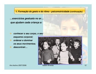 Ano lectivo 2007/2008 Isabel Almeida 12
…exercícios gestuais no ar…
que ajudam cada criança a:
conhecer o seu corpo, o seu
esquema corporal;
ordenar e dominar
os seus movimentos;
descontrair…
1. Formação do gesto e do ritmo - psicomotricidade (continuação)
 