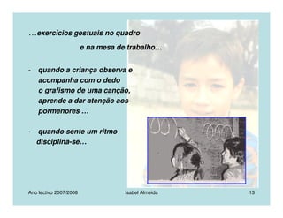 Ano lectivo 2007/2008 Isabel Almeida 13
…exercícios gestuais no quadro
e na mesa de trabalho…
- quando a criança observa e
acompanha com o dedo
o grafismo de uma canção,
aprende a dar atenção aos
pormenores …
- quando sente um ritmo
disciplina-se…
 