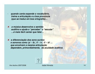 Ano lectivo 2007/2008 Isabel Almeida 14
- quando canta expande o vocabulário,
treina a articulação e a boa pronúncia
(que se traduz em boa ortografia)…
a música desenvolve o sentido
auditivo e ajuda a “perceber” o “escutar”
…é mais fácil cantar que falar…
a diferenciação dos sons surdos
e sonoros como /p/ - /b/, /f/ - /v/, /t/ - /d/ …
que envolvem a mesma articulação
dependem, primordialmente, da acuidade auditiva.
 