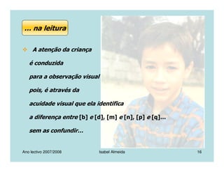 Ano lectivo 2007/2008 Isabel Almeida 16
A atenção da criança
é conduzida
para a observação visual
pois, é através da
acuidade visual que ela identifica
a diferença entre [b] e [d], [m] e [n], [p] e [q]…
sem as confundir…
… na leitura
 