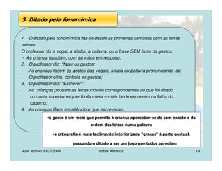 Ano lectivo 2007/2008 Isabel Almeida 19
3. Ditado pela fonomímica
O ditado pela fonomímica faz-se desde as primeiras semanas com as letras
móveis.
O professor diz a vogal, a sílaba, a palavra, ou a frase SEM fazer os gestos;
- As criança escutam, com as mãos em repouso;
2. O professor diz: “fazer os gestos;
- As crianças fazem os gestos das vogais, sílaba ou palavra pronunciando-as;
- O professor olha, controla os gestos;
3. O professor diz: “Escrever”;
- As crianças pousam as letras móveis correspondentes ao que foi ditado
no canto superior esquerdo da mesa – mais tarde escrevem na folha do
caderno;
4. As crianças lêem em silêncio o que escreveram.
•o gesto é um meio que permite à criança aperceber-se do som exacto e da
ordem das letras numa palavra
•a ortografia é mais facilmente interiorizada “graças” à parte gestual,
passando o ditado a ser um jogo que todos apreciam
 