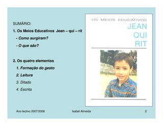 Ano lectivo 2007/2008 Isabel Almeida 2
SUMÁRIO:
1. Os Meios Educativos Jean – qui – rit
- Como surgiram?
- O que são?
2. Os quatro elementos
1. Formação do gesto
2. Leitura
3. Ditado
4. Escrita
 