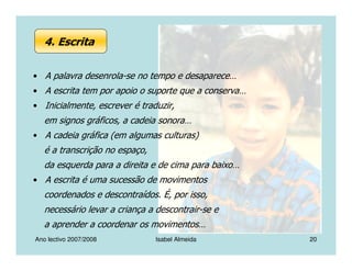 Ano lectivo 2007/2008 Isabel Almeida 20
• A palavra desenrola-se no tempo e desaparece…
• A escrita tem por apoio o suporte que a conserva…
• Inicialmente, escrever é traduzir,
em signos gráficos, a cadeia sonora…
• A cadeia gráfica (em algumas culturas)
é a transcrição no espaço,
da esquerda para a direita e de cima para baixo…
• A escrita é uma sucessão de movimentos
coordenados e descontraídos. É, por isso,
necessário levar a criança a descontrair-se e
a aprender a coordenar os movimentos…
4. Escrita
 