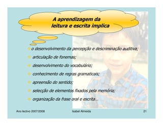 Ano lectivo 2007/2008 Isabel Almeida 21
o desenvolvimento da percepção e descriminação auditiva;
articulação de fonemas;
desenvolvimento do vocabulário;
conhecimento de regras gramaticais;
apreensão do sentido;
selecção de elementos fixados pela memória;
organização da frase oral e escrita…
A aprendizagem da
leitura e escrita implica
 