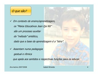 Ano lectivo 2007/2008 Isabel Almeida 4
Em contexto de ensino/aprendizagem,
os “Meios Educativos Jean Qui Rit”
são um processo auxiliar
do “método” sintético,
dado que a base da aprendizagem é a “letra”.
Assentam numa pedagogia
gestual e rítmica
que apela aos sentidos e respectivas funções para os educar.
O que são?
 