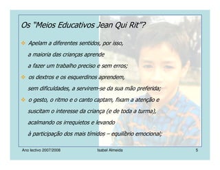 Ano lectivo 2007/2008 Isabel Almeida 5
Os “Meios Educativos Jean Qui Rit”?
Apelam a diferentes sentidos, por isso,
a maioria das crianças aprende
a fazer um trabalho preciso e sem erros;
os dextros e os esquerdinos aprendem,
sem dificuldades, a servirem-se da sua mão preferida;
o gesto, o ritmo e o canto captam, fixam a atenção e
suscitam o interesse da criança (e de toda a turma),
acalmando os irrequietos e levando
à participação dos mais tímidos – equilíbrio emocional;
 
