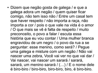 ● Dizem que negão gosta de galega / e que a 
galega adora um negão / quem quiser ficar 
comigo, não tem isso não / Entre um casal tem 
que haver respeito / não importa a raça, não 
importa a cor / pois o que vale na vida é o amor 
/ O que mais se vê é falta de respeito / muito 
preconceito, o povo a falar / escuta essa 
história que eu vou contar / Uma mulher branca 
engravidou de um negro / o povo da rua a se 
perguntar: esse menino, como será? / Pegue 
uma galega e misture com um negão / Não vai 
nascer uma zebra, Você vai ver no que vai dar / 
Vai nascer, vai nascer um sarará / sarará, 
sarará, um menino sarará / (…) / E o nome dele 
é biro-biro / biro-biro, biro-biro, biro, é biro-biro. 
 