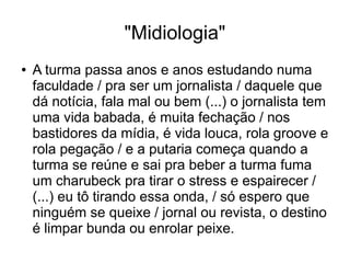 "Midiologia" 
● A turma passa anos e anos estudando numa 
faculdade / pra ser um jornalista / daquele que 
dá notícia, fala mal ou bem (...) o jornalista tem 
uma vida babada, é muita fechação / nos 
bastidores da mídia, é vida louca, rola groove e 
rola pegação / e a putaria começa quando a 
turma se reúne e sai pra beber a turma fuma 
um charubeck pra tirar o stress e espairecer / 
(...) eu tô tirando essa onda, / só espero que 
ninguém se queixe / jornal ou revista, o destino 
é limpar bunda ou enrolar peixe. 
