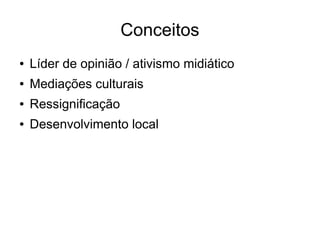 Conceitos 
● Líder de opinião / ativismo midiático 
● Mediações culturais 
● Ressignificação 
● Desenvolvimento local 
 