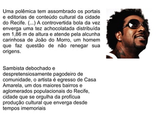 Uma polêmica tem assombrado os portais 
e editorias de conteúdo cultural da cidade 
do Recife. (...) A controvertida bola da vez 
enverga uma tez achocolatada distribuída 
em 1,86 m de altura e atende pela alcunha 
carinhosa de João do Morro, um homem 
que faz questão de não renegar sua 
origens. 
Sambista debochado e 
despretensiosamente pagodeiro de 
comunidade, o artista é egresso de Casa 
Amarela, um dos maiores bairros e 
aglomerados populacionais do Recife, 
cidade que se orgulha da profícua 
produção cultural que enverga desde 
tempos imemoriais 
 