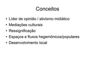 Conceitos 
● Líder de opinião / ativismo midiático 
● Mediações culturais 
● Ressignificação 
● Espaços e fluxos hegemônicos/populares 
● Desenvolvimento local 
 
