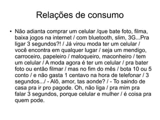 Relações de consumo 
● Não adianta comprar um celular /que bate foto, filma, 
baixa jogos na internet / com bluetooth, slim, 3G...Pra 
ligar 3 segundos?! / Já virou moda ter um celular / 
você encontra em qualquer lugar / seja um mendigo, 
carroceiro, papeleiro / maloqueiro, maconheiro / tem 
um celular / A moda agora é ter um celular / pra bater 
foto ou então filmar / mas no fim do mês / bota 10 ou 5 
conto / e não gasta 1 centavo na hora de telefonar / 3 
segundos.../ - Alô, amor, tas aonde? / - To saindo de 
casa pra ir pro pagode. Oh, não liga / pra mim pra 
falar 3 segundos, porque celular e mulher / é coisa pra 
quem pode. 
 