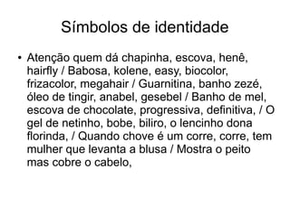 Símbolos de identidade 
● Atenção quem dá chapinha, escova, henê, 
hairfly / Babosa, kolene, easy, biocolor, 
frizacolor, megahair / Guarnitina, banho zezé, 
óleo de tingir, anabel, gesebel / Banho de mel, 
escova de chocolate, progressiva, definitiva, / O 
gel de netinho, bobe, biliro, o lencinho dona 
florinda, / Quando chove é um corre, corre, tem 
mulher que levanta a blusa / Mostra o peito 
mas cobre o cabelo, 
 