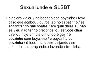 Sexualidade e GLSBT 
● a galera viajou / no babado dos boyzinho / teve 
caso que acabou / outros tão no sapatinho / se 
encontrando nas boates / em qual delas eu não 
sei / eu não tenho preconceito / se você olhar 
direito / hoje em dia o mundo é gay / é 
boyzinho com boyzinho / e boyzinha com 
boyzinha / é todo mundo se beijando / se 
amando, se abraçando e fazendo / frentinha. 
 