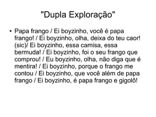 "Dupla Exploração" 
● Papa frango / Ei boyzinho, você é papa 
frango! / Ei boyzinho, olha, deixa do teu caor! 
(sic)/ Ei boyzinho, essa camisa, essa 
bermuda! / Ei boyzinho, foi o seu frango que 
comprou! / Eu boyzinho, olha, não diga que é 
mentira! / Ei boyzinho, porque o frango me 
contou / Ei boyzinho, que você além de papa 
frango / Ei boyzinho, é papa frango e gigolô! 
 