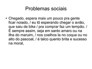 Problemas sociais 
● Chegado, espera mais um pouco pra gente 
ficar noiado, / eu tô esperando chegar o avião, 
que saiu de bike / pra comprar faz um tempão. / 
É sempre assim, seja em santo amaro ou na 
ilha do maruim, / nos coelhos la no coque ou no 
alto do pascoal, / é talco quento brita e sucesso 
na moral, 
 