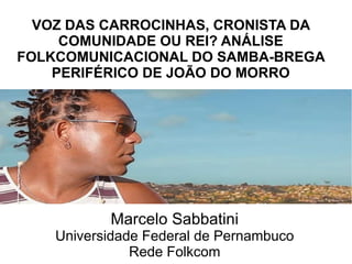 VOZ DAS CARROCINHAS, CRONISTA DA 
COMUNIDADE OU REI? ANÁLISE 
FOLKCOMUNICACIONAL DO SAMBA-BREGA 
PERIFÉRICO DE JOÃO DO MORRO 
Marcelo Sabbatini 
Universidade Federal de Pernambuco 
Rede Folkcom 
 