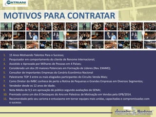 MOTIVOS PARA CONTRATAR
1. 15 Anos Motivando Talentos Para o Sucesso;
2. Pesquisador em comportamento do cliente de Renome Internacional;
3. Assistido e Aprovado por Milhares de Pessoas em 4 Países;
4. Considerado um dos 20 maiores Potenciais em Formação de Líderes (Rev. EXAME);
5. Consultor de Importantes Empresas do Cenário Econômico Nacional
6. Palestrante TOP 3 entre os mais elogiados participantes do Circuito Venda Mais;
7. Como Diretor do IMBC conhece de perto a Rotina de Pequenas e Grandes Empresas em Diversos Segmentos;
8. Vendedor desde os 12 anos de idade;
9. Nota Média de 9,5 em aprovação de público segundo avaliações do SENAI;
10. Premiado como um dos 8 Destaques do Ano em Palestras de Motivação em Vendas pela GPB/2014.
11. Recomendado pelo seu carisma e entusiasmo em tornar equipes mais unidas, capacitadas e compromissadas com
o sucesso.
 