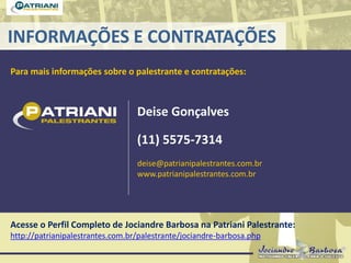 INFORMAÇÕES E CONTRATAÇÕES
Para mais informações sobre o palestrante e contratações:
Deise Gonçalves
(11) 5575-7314
deise@patrianipalestrantes.com.br
www.patrianipalestrantes.com.br
Acesse o Perfil Completo de Jociandre Barbosa na Patriani Palestrante:
http://patrianipalestrantes.com.br/palestrante/jociandre-barbosa.php
 